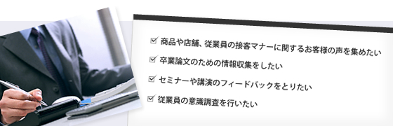 商品や店舗、従業員の接客マナーに関するお客様の声を集めたい。卒業論文のための情報収集をしたい。セミナーや講演のフィードバックをとりたい。
                従業員の意識調査を行いたい。