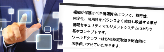 組織が保護すべき情報資産について、機密性、完全性、可用性をバランスよく維持し改善する事が情報セキュリティマネジメントシステム(ISMS)の基本コンセプトです。ワールドクラフトはISMS認証取得を総合的にお手伝いさせていただきます。