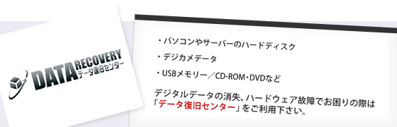 パソコンやサーバーのハードディスク、デジカメデータ、USBメモリー／CD-ROM・DVDなど、デジタルデータの消失、ハードウェア故障でお困りの際は
「データ復旧センター」をご利用下さい。