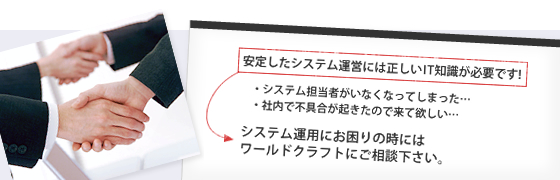 システム担当者がいなくなってしまった。ITの相談を誰にしたらいいかわからない。社内で不具合が起きたので来て欲しい。システム運用にお困りの時にはワールドクラフトにご相談下さい！