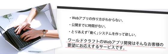 Webアプリの作り方がわからない。公開までに時間がない。とりあえず「動く」システムを作って欲しい。ワールドクラフトのWebアプリ開発はそんなお客様の要望にお応えするサービスです。